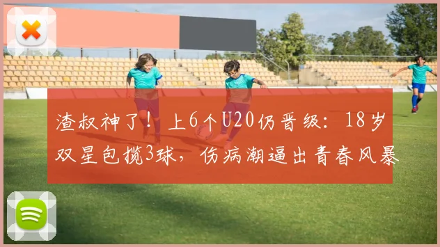 渣叔神了！上6个U20仍晋级：18岁双星包揽3球，伤病潮逼出青春风暴