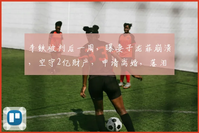 李铁被判后一周，曝妻子龙菲崩溃，空守2亿财产，申请离婚，落泪