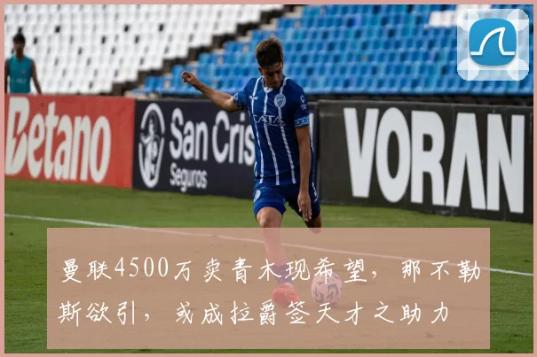 曼联4500万卖青木现希望，那不勒斯欲引，或成拉爵签天才之助力