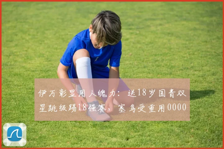 伊万彰显用人魄力：送18岁国青双星跳级踢18强赛，塞鸟受重用0000644