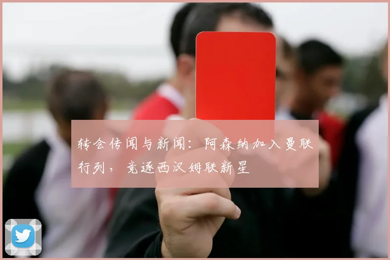 转会传闻与新闻：阿森纳加入曼联行列，竞逐西汉姆联新星
