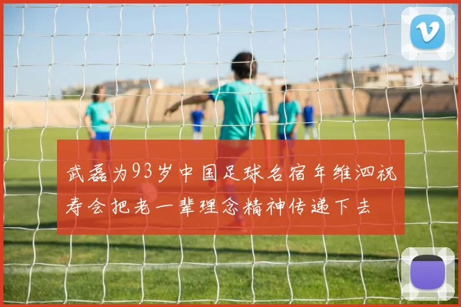 武磊为93岁中国足球名宿年维泗祝寿会把老一辈理念精神传递下去
