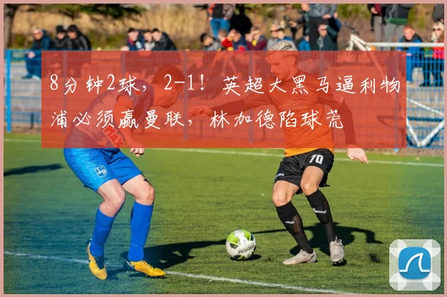 8分钟2球，2-1！英超大黑马逼利物浦必须赢曼联，林加德陷球荒