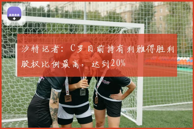 沙特记者：C罗目前持有利雅得胜利股权比例最高，达到20%