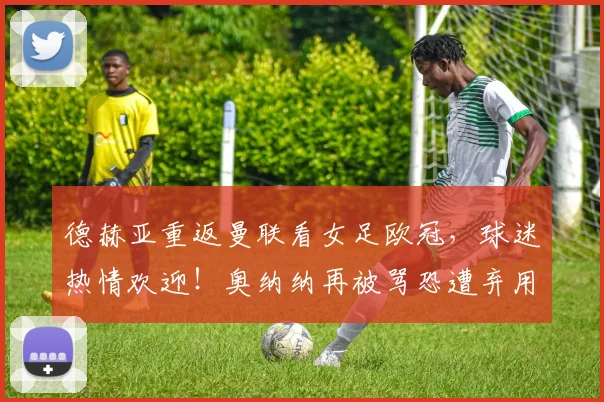 德赫亚重返曼联看女足欧冠，球迷热情欢迎！奥纳纳再被骂恐遭弃用