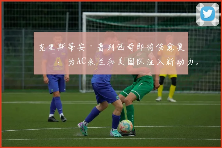 克里斯蒂安·普利西奇即将伤愈复出，为AC米兰和美国队注入新动力。