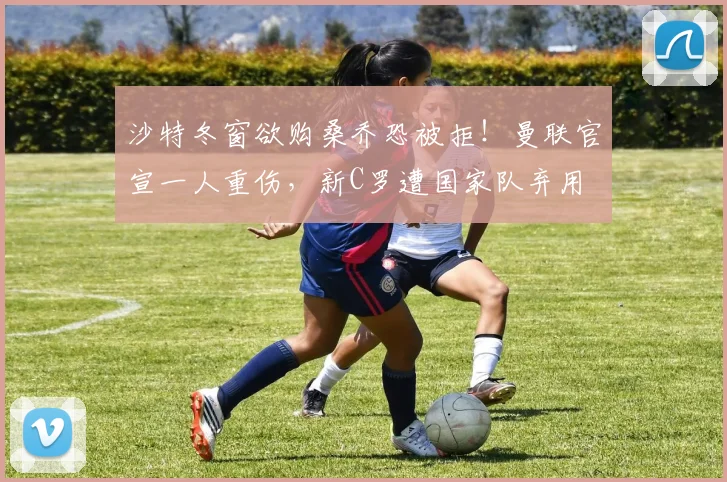 沙特冬窗欲购桑乔恐被拒！曼联官宣一人重伤，新C罗遭国家队弃用